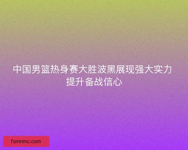 中国男篮热身赛大胜波黑展现强大实力 提升备战信心