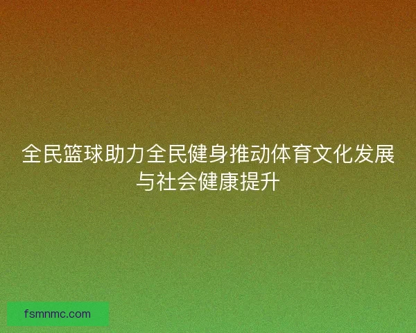 全民篮球助力全民健身推动体育文化发展与社会健康提升