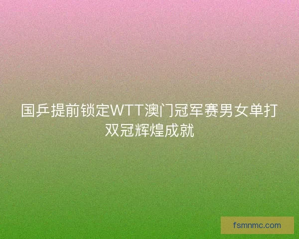 国乒提前锁定WTT澳门冠军赛男女单打双冠辉煌成就