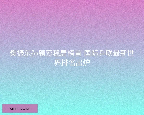 樊振东孙颖莎稳居榜首 国际乒联最新世界排名出炉